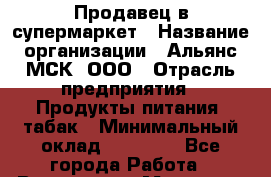Продавец в супермаркет › Название организации ­ Альянс-МСК, ООО › Отрасль предприятия ­ Продукты питания, табак › Минимальный оклад ­ 33 000 - Все города Работа » Вакансии   . Мордовия респ.